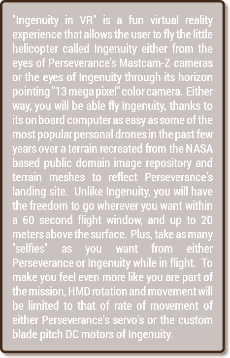 "Ingenuity in VR" is a fun virtual reality experience that allows the user to fly the little helicopter called Ingenuity either from the eyes of Perseverance's Mastcam-Z cameras or the eyes of Ingenuity through its horizon pointing "13 mega pixel" color camera. Either way, you will be able fly Ingenuity, thanks to its on board computer as easy as some of the most popular personal drones in the past few years over a terrain recreated from the NASA based public domain image repository and terrain meshes to reflect Perseverance's landing site. Unlike Ingenuity, you will have the freedom to go wherever you want within a 60 second flight window, and up to 20 meters above the surface. Plus, take as many "selfies" as you want from either Perseverance or Ingenuity while in flight. To make you feel even more like you are part of the mission, HMD rotation and movement will be limited to that of rate of movement of either Perseverance's servo's or the custom blade pitch DC motors of Ingenuity.